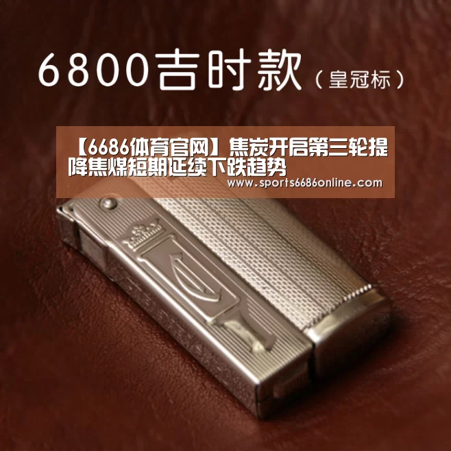 【6686体育官网】焦炭开启第三轮提降焦煤短期延续下跌趋势